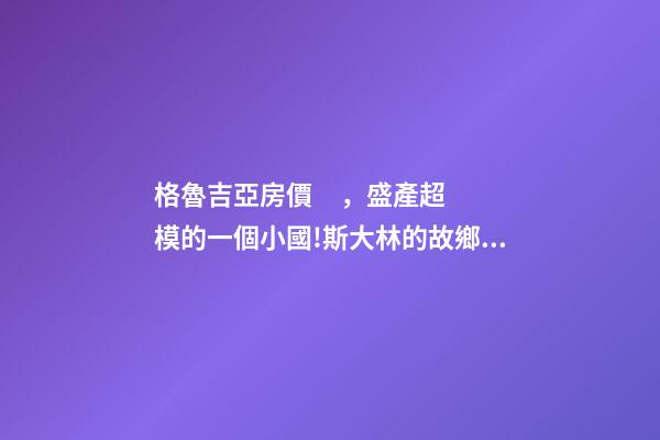 格魯吉亞房價，盛產超模的一個小國!斯大林的故鄉格魯吉亞